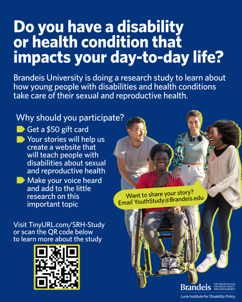 Four friends smiling together. They have various disabilities/ability levels, gender identities, and
skin tones. Flyer text reads: Do you have a disability or health condition that impacts your day-
to-day life? Brandeis University is doing a research study to learn about how young people with
disabilities and health conditions take care of their sexual and reproductive health. Why should
you participate? Get a $50 gift card. Your stories will help us create a website that will teach
people with disabilities about sexual health. Make your voice heard and add to the little research
on this important topic. Visit Tiny URL dot com forward slash SRH dash Study or scan the QR
code below to learn more about the study. Scannable QR on flyers takes you to the study’s
informational webpage. Want to share your story? Email Youth Study at Brandeis dot edu. The
logo for Brandeis University’s Lurie Institute for Disability Policy is visible in the bottom right
corner.