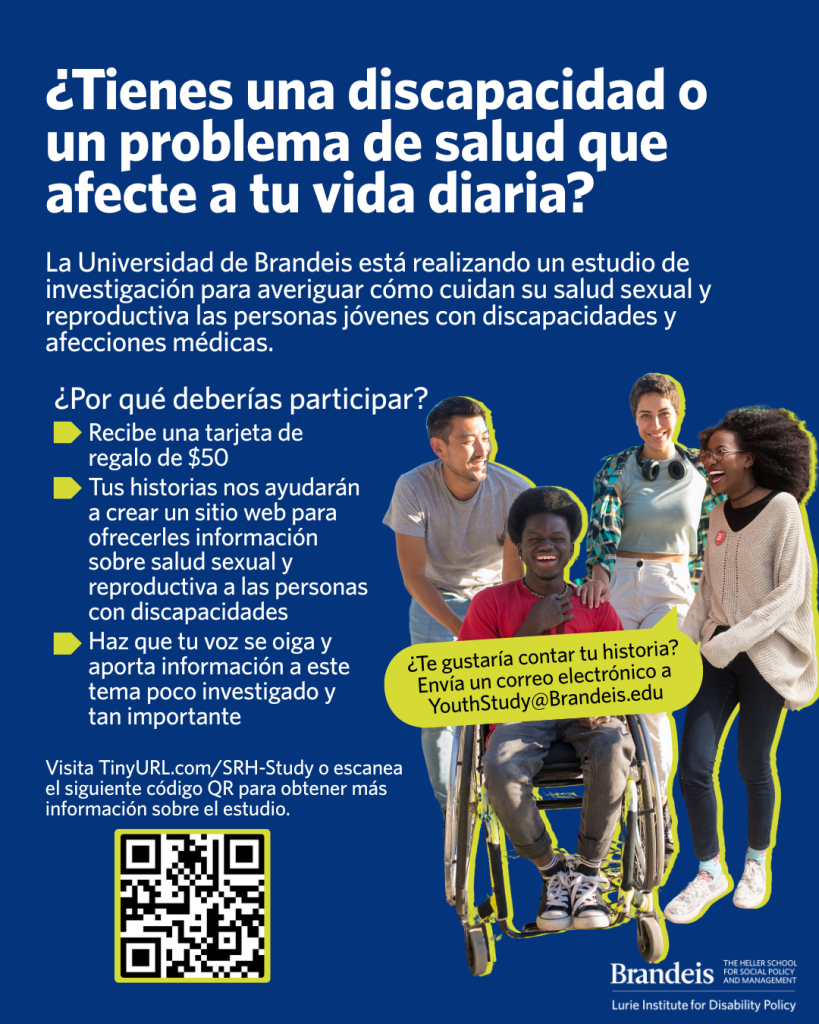 Cuatro amigos juntos, sonriendo. Tienen diferentes discapacidades o niveles de discapacidad,
identidades de género y tonos de piel. El texto del folleto dice: ¿Tienes una discapacidad o una
afección médica que afecte tu vida diaria? La Universidad de Brandeis está realizando un
estudio de investigación para averiguar cómo cuidan su salud sexual y reproductiva las
personas jóvenes con discapacidades y afecciones médicas. ¿Por qué deberías participar?
Recibirás una tarjeta de regalo de $50. Tus historias nos ayudarán a crear un sitio web para
ofrecerles información sobre salud sexual a las personas con discapacidades. Harás que tu voz
se oiga y aportarás información a este tema poco investigado y tan importante. Visita Tiny URL
punto com barra inclinada SRH guion Study o escanea el código QR para obtener más
información sobre el estudio.. El QR escaneable de los folletos lleva al sitio web informativo del
estudio. ¿Quieres contar tu historia? Envía un correo electrónico a Youth Study arroba Brandeis
punto edu. En el rincón inferior derecho se ve el logotipo del Instituto Lurie de Políticas de
Discapacidad de la Universidad Brandeis.